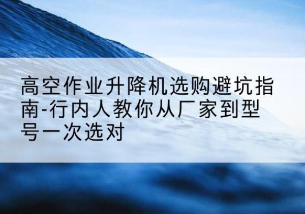 林州升降平台厂家-高空作业升降机选购避坑指南-行内人教你从厂家到型号一次选对