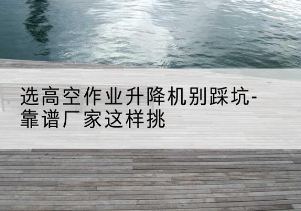 林州剪叉式升降机厂家-选高空作业升降机别踩坑-靠谱厂家这样挑