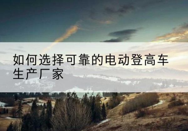 林州电动登高车厂家-如何选择可靠的电动登高车生产厂家