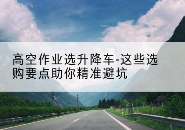 林州升降车厂家-高空作业选升降车-这些选购要点助你*避坑