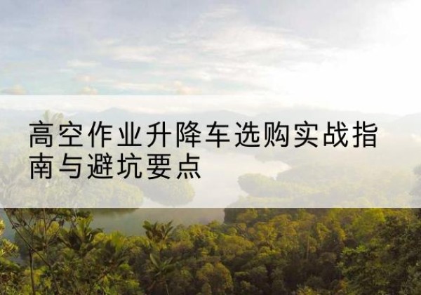 林州升降车怎么选-高空作业升降车选购实战指南与避坑要点