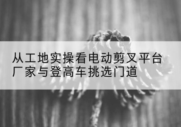 林州电动剪叉升降平台厂家-从工地实操看电动剪叉平台厂家与登高车挑选门道