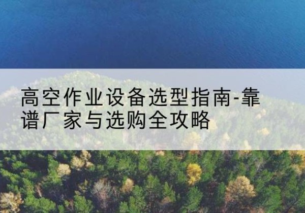 林州升降车厂家-高空作业设备选型指南-靠谱厂家与选购全攻略