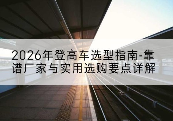 林州登高车厂家推荐-2026年登高车选型指南-靠谱厂家与实用选购要点详解
