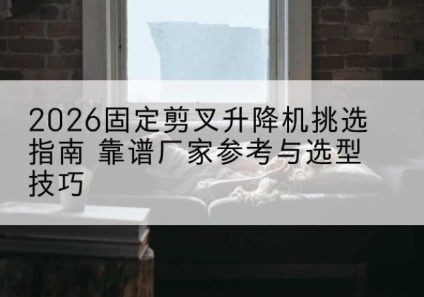 林州固定剪叉升降机厂家推荐-2026固定剪叉升降机挑选指南 靠谱厂家参考与选型技巧